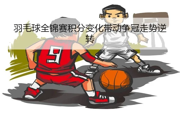 羽毛球全锦赛积分变化带动争冠走势逆转